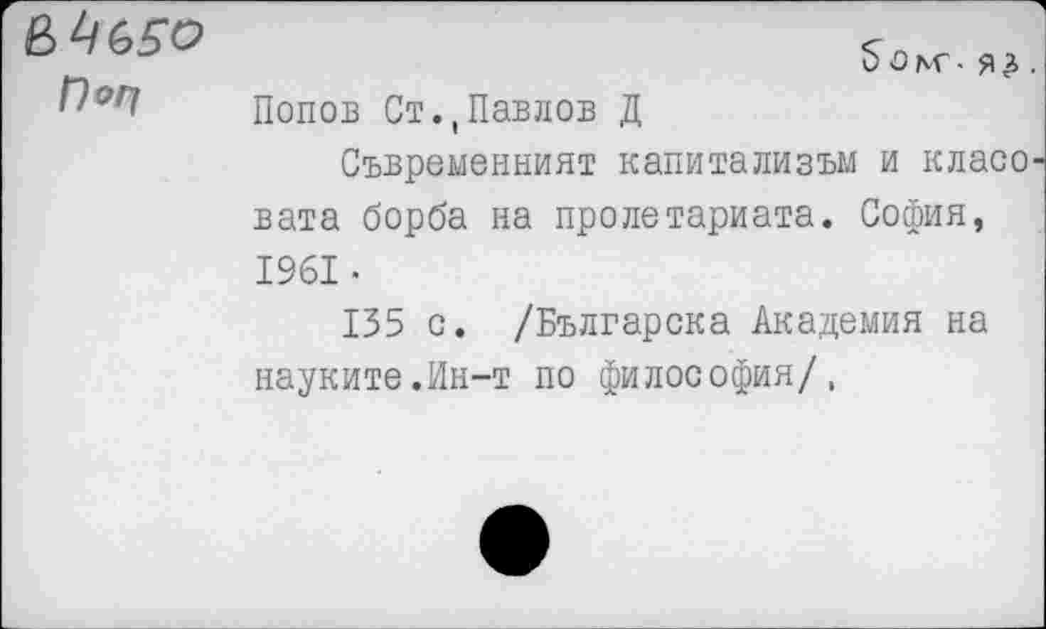 ﻿Г)оп
5 о . я £.
Попов Ст.(Павлов Д
Съвременният капитализъм и класо-вата борба на пролетариата. София, 1961-
135 с. /Българска Академия на науките.Ин-т по философия/,